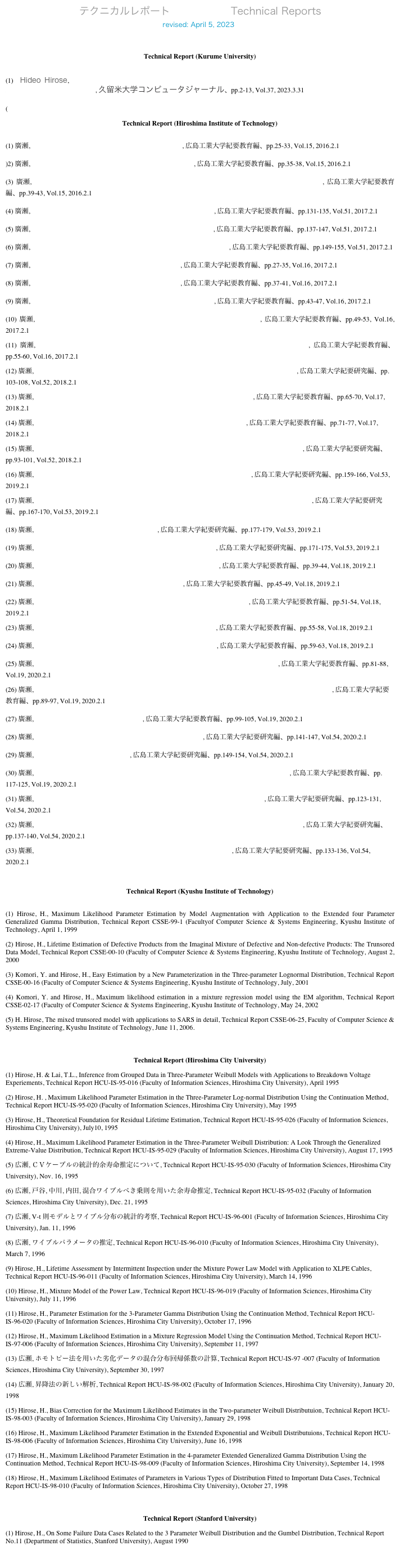 テクニカルレポート　　　　　　Technical Reports 　　　　　　revised: April 5, 2023 　　　 home
revised: August 25, 2020
Technical Report (Kurume University)
 (1) Hideo Hirose, Annual Trend of Correct Answer Rate by Exposure of Questions and Answers in Adaptive Online Testing, 久留米大学コンピュータジャーナル、pp.2-13, Vol.37, 2023.3.31
(
Technical Report (Hiroshima Institute of Technology)
 (1) 廣瀬, 大学基礎数学教育における反転授業の試み:解析学, 広島工業大学紀要教育編、pp.25-33, Vol.15, 2016.2.1
)2) 廣瀬, 数学プレースメントテスト成績と期末試験成績の比較, 広島工業大学紀要教育編、pp.35-38, Vol.15, 2016.2.1
(3) 廣瀬, 異なる集団間での項目反応理論パラメータ: 数学プレースメントテスト成績の大学間比較の一例, 広島工業大学紀要教育編、pp.39-43, Vol.15, 2016.2.1
(4) 廣瀬, 多様な学生集団から固有集団を早期に分類する方法について, 広島工業大学紀要教育編、pp.131-135, Vol.51, 2017.2.1
(5) 廣瀬, ラーニングアナリティクス：授業確認テスト（LCT）の場合, 広島工業大学紀要教育編、pp.137-147, Vol.51, 2017.2.1
(6) 廣瀬, ラーニングアナリティクス：フォローアップ演習（CWT）の場合, 広島工業大学紀要教育編、pp.149-155, Vol.51, 2017.2.1
(7) 廣瀬, 新入生全員を対象としたオンラインテストの実際, 広島工業大学紀要教育編、pp.27-35, Vol.16, 2017.2.1
(8) 廣瀬, フォローアップクラスにおける授業設計について, 広島工業大学紀要教育編、pp.37-41, Vol.16, 2017.2.1
(9) 廣瀬, フォローアップクラス参加による学習効果の確認法について, 広島工業大学紀要教育編、pp.43-47, Vol.16, 2017.2.1
(10) 廣瀬, フォローアッププログラムにおけるオンラインテストの学生の受け止め方, 広島工業大学紀要教育編、pp.49-53, Vol.16, 2017.2.1
(11) 廣瀬, ラーニングアナリティクス：授業確認テストとフォローアップ確認テストの受験トレンド, 広島工業大学紀要教育編、pp.55-60, Vol.16, 2017.2.1
(12) 廣瀬, アダプティブテスティングにおけるIRT困難度の推定： LCTの結果を用いた支援推定法, 広島工業大学紀要研究編、pp.103-108, Vol.52, 2018.2.1
(13) 廣瀬, ラーニングアナリティクス： LCTとFPTの受験状況トレンド2017 vs 2016, 広島工業大学紀要教育編、pp.65-70, Vol.17, 2018.2.1
(14) 廣瀬, テスト問題の配点と得点調整に関する一考察： 項目反応理論との比較, 広島工業大学紀要教育編、pp.71-77, Vol.17, 2018.2.1
(15) 廣瀬, LCT（習熟度確認テスト）とFPT（フォローアップテスト）の受験状況と期末試験の関係, 広島工業大学紀要研究編、pp.93-101, Vol.52, 2018.2.1
(16) 廣瀬, 大規模オンラインテスティングから得られるラーニングアナリティクス, 広島工業大学紀要研究編、pp.159-166, Vol.53, 2019.2.1
(17) 廣瀬, アダプティブテスティングにおけるIRT困難度の推定：3年間のLCTの結果を用いた支援推定, 広島工業大学紀要研究編、pp.167-170, Vol.53, 2019.2.1
(18) 廣瀬, The Number of Consecutive Heads In A Run, 広島工業大学紀要研究編、pp.177-179, Vol.53, 2019.2.1
(19) 廣瀬, ラーニングアナリティクス：LCT受験時間とLCT成績の関係, 広島工業大学紀要研究編、pp.171-175, Vol.53, 2019.2.1
(20) 廣瀬, ラーニングアナリティクス：CWTアクセス数と習熟度の関係, 広島工業大学紀要教育編、pp.39-44, Vol.18, 2019.2.1
(21) 廣瀬, ラーニングアナリティクス：LCT問題への正答率, 広島工業大学紀要教育編、pp.45-49, Vol.18, 2019.2.1
(22) 廣瀬, ラーニングアナリティクス：3年間のFPC出席状況の変遷（2016-2018）, 広島工業大学紀要教育編、pp.51-54, Vol.18, 2019.2.1
(23) 廣瀬, ラーニングアナリティクス：LCT合格認定回数とLCT合格数, 広島工業大学紀要教育編、pp.55-58, Vol.18, 2019.2.1
(24) 廣瀬, ラーニングアナリティクス：LCT成績と期末試験成績の関係, 広島工業大学紀要教育編、pp.59-63, Vol.18, 2019.2.1
(25) 廣瀬, フォローアッププログラムアンケートに対する回答結果：ピア・サポーターから, 広島工業大学紀要教育編、pp.81-88, Vol.19, 2020.2.1
(26) 廣瀬, ラーニングアナリティクス：LCT ポイント、LCT のability 値、HIT ポイント、期末試験成績の関係, 広島工業大学紀要教育編、pp.89-97, Vol.19, 2020.2.1
(27) 廣瀬, LCTポイントへの学生の受け止め方, 広島工業大学紀要教育編、pp.99-105, Vol.19, 2020.2.1
(28) 廣瀬, LCTの評価結果を用いたCBTによる期末試験の合否予測, 広島工業大学紀要研究編、pp.141-147, Vol.54, 2020.2.1
(29) 廣瀬, テストの点数のゆらぎについて, 広島工業大学紀要研究編、pp.149-154, Vol.54, 2020.2.1
(30) 廣瀬, ラーニングアナリティクス：自己同一性、PROG、プレースメントテスト成績の関係, 広島工業大学紀要教育編、pp.117-125, Vol.19, 2020.2.1
(31) 廣瀬, 大学数学科目のCBTと記述式による試験の評価結果の比較：線形代数の場合, 広島工業大学紀要研究編、pp.123-131, Vol.54, 2020.2.1
(32) 廣瀬, LCTの結果を使った期末試験の合否予測：2017LCTから作成したモデルに2018LCTを適用, 広島工業大学紀要研究編、pp.137-140, Vol.54, 2020.2.1
(33) 廣瀬, LCT トレンドとFPT トレンドを組み合わせた期末試験の合否予測, 広島工業大学紀要研究編、pp.133-136, Vol.54, 2020.2.1
 
Technical Report (Kyushu Institute of Technology)
 (1) Hirose, H., Maximum Likelihood Parameter Estimation by Model Augmentation with Application to the Extended four Parameter Generalized Gamma Distribution, Technical Report CSSE-99-1 (Facultyof Computer Science & Systems Engineering, Kyushu Institute of Technology, April 1, 1999
(2) Hirose, H., Lifetime Estimation of Defective Products from the Imaginal Mixture of Defective and Non-defective Products: The Trunsored Data Model, Technical Report CSSE-00-10 (Faculty of Computer Science & Systems Engineering, Kyushu Institute of Technology, August 2, 2000
(3) Komori, Y. and Hirose, H., Easy Estimation by a New Parameterization in the Three-parameter Lognormal Distribution, Technical Report CSSE-00-16 (Faculty of Computer Science & Systems Engineering, Kyushu Institute of Technology, July, 2001
(4) Komori, Y. and Hirose, H., Maximum likelihood estimation in a mixture regression model using the EM algorithm, Technical Report CSSE-02-17 (Faculty of Computer Science & Systems Engineering, Kyushu Institute of Technology, May 24, 2002
(5) H. Hirose, The mixed trunsored model with applications to SARS in detail, Technical Report CSSE-06-25, Faculty of Computer Science & Systems Engineering, Kyushu Institute of Technology, June 11, 2006.
　
Technical Report (Hiroshima City University)
(1) Hirose, H. & Lai, T.L., Inference from Grouped Data in Three-Parameter Weibull Models with Applications to Breakdown Voltage Experiements, Technical Report HCU-IS-95-016 (Faculty of Information Sciences, Hiroshima City University), April 1995
(2) Hirose, H. , Maximum Likelihood Parameter Estimation in the Three-Parameter Log-normal Distribution Using the Continuation Method, Technical Report HCU-IS-95-020 (Faculty of Information Sciences, Hiroshima City University), May 1995
(3) Hirose, H., Theoretical Foundation for Residual Lifetime Estimation, Technical Report HCU-IS-95-026 (Faculty of Information Sciences, Hiroshima City University), July10, 1995
(4) Hirose, H., Maximum Likelihood Parameter Estimation in the Three-Parameter Weibull Distribution: A Look Through the Generalized Extreme-Value Distribution, Technical Report HCU-IS-95-029 (Faculty of Information Sciences, Hiroshima City University), August 17, 1995
(5) 広瀬, ＣＶケーブルの統計的余寿命推定について, Technical Report HCU-IS-95-030 (Faculty of Information Sciences, Hiroshima City University), Nov. 16, 1995
(6) 広瀬, 戸谷, 中川, 内田, 混合ワイブルべき乗則を用いた余寿命推定, Technical Report HCU-IS-95-032 (Faculty of Information Sciences, Hiroshima City University), Dec. 21, 1995
(7) 広瀬, V-t 則モデルとワイブル分布の統計的考察, Technical Report HCU-IS-96-001 (Faculty of Information Sciences, Hiroshima City University), Jan. 11, 1996
(8) 広瀬, ワイブルパラメータの推定, Technical Report HCU-IS-96-010 (Faculty of Information Sciences, Hiroshima City University), March 7, 1996
(9) Hirose, H., Lifetime Assessment by Intermittent Inspection under the Mixture Power Law Model with Application to XLPE Cables, Technical Report HCU-IS-96-011 (Faculty of Information Sciences, Hiroshima City University), March 14, 1996
(10) Hirose, H., Mixture Model of the Power Law, Technical Report HCU-IS-96-019 (Faculty of Information Sciences, Hiroshima City University), July 11, 1996
(11) Hirose, H., Parameter Estimation for the 3-Parameter Gamma Distribution Using the Continuation Method, Technical Report HCU-IS-96-020 (Faculty of Information Sciences, Hiroshima City University), October 17, 1996
(12) Hirose, H., Maximum Likelihood Estimation in a Mixture Regression Model Using the Continuation Method, Technical Report HCU-IS-97-006 (Faculty of Information Sciences, Hiroshima City University), September 11, 1997
(13) 広瀬, ホモトピー法を用いた劣化データの混合分布回帰係数の計算, Technical Report HCU-IS-97 -007 (Faculty of Information Sciences, Hiroshima City University), September 30, 1997
(14) 広瀬, 昇降法の新しい解析, Technical Report HCU-IS-98-002 (Faculty of Information Sciences, Hiroshima City University), January 20, 1998
(15) Hirose, H., Bias Correction for the Maximum Likelihood Estimates in the Two-parameter Weibull Distributuion, Technical Report HCU-IS-98-003 (Faculty of Information Sciences, Hiroshima City University), January 29, 1998
(16) Hirose, H., Maximum Likelihood Parameter Estimation in the Extended Exponential and Weibull Distributuions, Technical Report HCU-IS-98-006 (Faculty of Information Sciences, Hiroshima City University), June 16, 1998
(17) Hirose, H., Maximum Likelihood Parameter Estimation in the 4-parameter Extended Generalized Gamma Distribution Using the Continuation Method, Technical Report HCU-IS-98-009 (Faculty of Information Sciences, Hiroshima City University), September 14, 1998
(18) Hirose, H., Maximum Likelihood Estimates of Parameters in Various Types of Distribution Fitted to Important Data Cases, Technical Report HCU-IS-98-010 (Faculty of Information Sciences, Hiroshima City University), October 27, 1998
　
Technical Report (Stanford University)
(1) Hirose, H., On Some Failure Data Cases Related to the 3 Parameter Weibull Distribution and the Gumbel Distribution, Technical Report No.11 (Department of Statistics, Stanford University), August 1990
